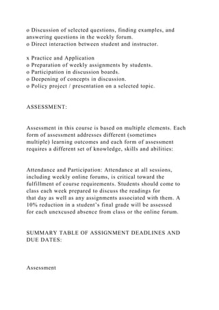 o Discussion of selected questions, finding examples, and
answering questions in the weekly forum.
o Direct interaction between student and instructor.
x Practice and Application
o Preparation of weekly assignments by students.
o Participation in discussion boards.
o Deepening of concepts in discussion.
o Policy project / presentation on a selected topic.
ASSESSMENT:
Assessment in this course is based on multiple elements. Each
form of assessment addresses different (sometimes
multiple) learning outcomes and each form of assessment
requires a different set of knowledge, skills and abilities:
Attendance and Participation: Attendance at all sessions,
including weekly online forums, is critical toward the
fulfillment of course requirements. Students should come to
class each week prepared to discuss the readings for
that day as well as any assignments associated with them. A
10% reduction in a student’s final grade will be assessed
for each unexcused absence from class or the online forum.
SUMMARY TABLE OF ASSIGNMENT DEADLINES AND
DUE DATES:
Assessment
 