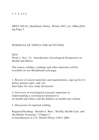 x x x x x x
MPPA 582-01, Healthcare Policy, Winter 2017_rev 30Dec2016
mg Page 5
SCHEDULE OF TOPICS AND ACTIVITIES
2016
Week 1, Nov. 23: Introduction; Sociological Perspective on
Health and Illness
The course syllabus, readings and other materials will be
available on our Blackboard web page.
1. Review of course materials and requirements; sign up for (1)
policy project topic, and, (2)
date/topic for case study discussion.
2. Overview of sociological concepts important to
understanding a sociological perspective
on health and illness and the debates on health care reform.
3. Discussion of required reading.
Required Reading: Donald A. Barr, “Health, Health Care, and
the Market Economy,” Chapter 2
in Introduction to U.S. Health Policy ©2011 [Bb]
 