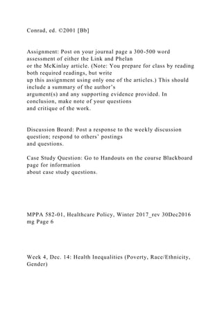 Conrad, ed. ©2001 [Bb]
Assignment: Post on your journal page a 300-500 word
assessment of either the Link and Phelan
or the McKinlay article. (Note: You prepare for class by reading
both required readings, but write
up this assignment using only one of the articles.) This should
include a summary of the author’s
argument(s) and any supporting evidence provided. In
conclusion, make note of your questions
and critique of the work.
Discussion Board: Post a response to the weekly discussion
question; respond to others’ postings
and questions.
Case Study Question: Go to Handouts on the course Blackboard
page for information
about case study questions.
MPPA 582-01, Healthcare Policy, Winter 2017_rev 30Dec2016
mg Page 6
Week 4, Dec. 14: Health Inequalities (Poverty, Race/Ethnicity,
Gender)
 