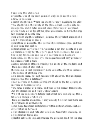 t applying this utilitarian
principle. One of the most common ways is to adopt a rule—
a law, in this case—
against shoplifting. While the shoplifter may maximize his utilit
y by shoplifting, the utility of the store owner is obviously not
maximized, and if rules against shoplifting weren't enforced,
prices would go up for all the other customers. So here, the grea
test number of people (the
shop owner and the customers) achieve the greatest amount of g
ood by preventing as much
shoplifting as possible. This seems like common sense, and that
is one thing that makes
utilitarianism very attractive. Consider a tax that people in a giv
en community pay for their very good public schools. No one li
kes to pay taxes, and any tax will decrease an individual's
happiness. But the school system in question not only provides t
he students with a high-
quality education (thus increasing the utility of the students and
their parents); it also makes
the housing in that community more valuable, and thus increase
s the utility of all those who
own houses there, not just parents with children. The utilitarian
might argue that a relatively
small decrease in happiness brought about by the tax creates an
increase in happiness for a
very large number of people, and thus is the correct thing to do.
Act Utilitarianism and Rule Utilitarianism
We will see some more details that affect how one applies this u
tilitarian principle when we
look at specific examples. It may already be clear that there can
be problems in applying it;
some make technical distinctions within utilitarianism, such as
differentiating between
actutilitarianism and rule utilitarianism. Generally speaking, an
act utilitarian looks at a
specific act: Does this act produce the greatest good for the grea
 
