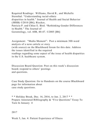 Required Readings: Williams, David R., and Michelle
Sternthal. “Understanding racial-ethnic
disparities in health.” Journal of Health and Social Behavior
(JHSB) ©2010 [Bb]; Riecker,
Patricia P. and Chloe E. Bird. “Rethinking Gender Differences
in Health.” The Journal of
Gerontology, vol. 60B, 40-47. ©2005 [Bb]
Assignment: “Media Moment”: Post a minimum 300-word
analysis of a news article or story
(with source) on the Blackboard forum for this date. Address
the issues identified in the required
readings regarding some aspect of the issue of health disparities
in the U.S. healthcare system.
Discussion Board Question: Post on this week’s discussion
board; respond to others’ postings
and questions.
Case Study Question: Go to Handouts on the course Blackboard
page for information about
case study questions.
* * Holiday Break, Dec. 16, 2016, to Jan. 2, 2017 * *
Prepare Annotated Bibliography & “Five Questions” Essay To
Turn In January 4
2017
Week 5, Jan. 4: Patient Experience of Illness
 