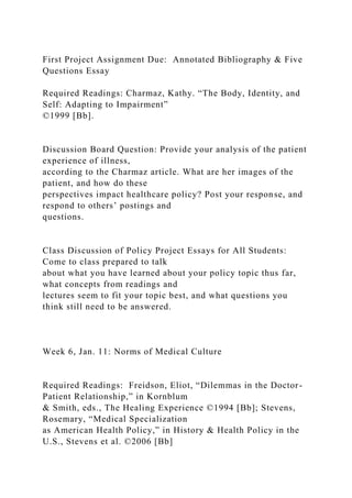 First Project Assignment Due: Annotated Bibliography & Five
Questions Essay
Required Readings: Charmaz, Kathy. “The Body, Identity, and
Self: Adapting to Impairment”
©1999 [Bb].
Discussion Board Question: Provide your analysis of the patient
experience of illness,
according to the Charmaz article. What are her images of the
patient, and how do these
perspectives impact healthcare policy? Post your response, and
respond to others’ postings and
questions.
Class Discussion of Policy Project Essays for All Students:
Come to class prepared to talk
about what you have learned about your policy topic thus far,
what concepts from readings and
lectures seem to fit your topic best, and what questions you
think still need to be answered.
Week 6, Jan. 11: Norms of Medical Culture
Required Readings: Freidson, Eliot, “Dilemmas in the Doctor-
Patient Relationship,” in Kornblum
& Smith, eds., The Healing Experience ©1994 [Bb]; Stevens,
Rosemary, “Medical Specialization
as American Health Policy,” in History & Health Policy in the
U.S., Stevens et al. ©2006 [Bb]
 