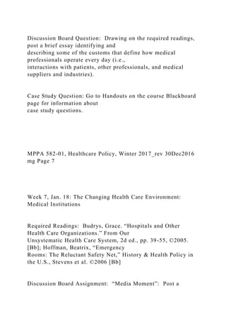 Discussion Board Question: Drawing on the required readings,
post a brief essay identifying and
describing some of the customs that define how medical
professionals operate every day (i.e.,
interactions with patients, other professionals, and medical
suppliers and industries).
Case Study Question: Go to Handouts on the course Blackboard
page for information about
case study questions.
MPPA 582-01, Healthcare Policy, Winter 2017_rev 30Dec2016
mg Page 7
Week 7, Jan. 18: The Changing Health Care Environment:
Medical Institutions
Required Readings: Budrys, Grace. “Hospitals and Other
Health Care Organizations.” From Our
Unsystematic Health Care System, 2d ed., pp. 39-55, ©2005.
[Bb]; Hoffman, Beatrix, “Emergency
Rooms: The Reluctant Safety Net,” History & Health Policy in
the U.S., Stevens et al. ©2006 [Bb]
Discussion Board Assignment: “Media Moment”: Post a
 