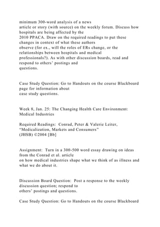 minimum 300-word analysis of a news
article or story (with source) on the weekly forum. Discuss how
hospitals are being affected by the
2010 PPACA. Draw on the required readings to put these
changes in context of what these authors
observe (for ex., will the roles of ERs change, or the
relationships between hospitals and medical
professionals?). As with other discussion boards, read and
respond to others’ postings and
questions.
Case Study Question: Go to Handouts on the course Blackboard
page for information about
case study questions.
Week 8, Jan. 25: The Changing Health Care Environment:
Medical Industries
Required Readings: Conrad, Peter & Valerie Leiter,
“Medicalization, Markets and Consumers”
(JHSB) ©2004 [Bb]
Assignment: Turn in a 300-500 word essay drawing on ideas
from the Conrad et al. article
on how medical industries shape what we think of as illness and
what we do about it.
Discussion Board Question: Post a response to the weekly
discussion question; respond to
others’ postings and questions.
Case Study Question: Go to Handouts on the course Blackboard
 
