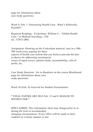 page for information about
case study questions.
Week 9, Feb. 1: Structuring Health Care: What’s Politically
Possible?
Required Readings: Cockerham, William C., “Global Health
Care,” in Medical Sociology, 12th
ed., ©2012 [Bb]
Assignment: Drawing on the Cockerham material, turn in a 300-
500 word essay arguing for those
aspects of health care reform that you believe provide the best
evidence for addressing sociological
issues of equal access, patient needs, accountability, role of
profit, etc.
Case Study Question: Go to Handouts on the course Blackboard
page for information about case
study questions.
Week 10 (Feb. 8) reserved for Student Presentations
* FINAL PAPERS ARE DUE Feb. 15 and E-MAILED TO
INSTRUCTOR.*
DISCLAIMER: This information sheet may change prior to or
during the term to accommodate
changing circumstances. Every effort will be made to alert
students in a timely manner to any
 