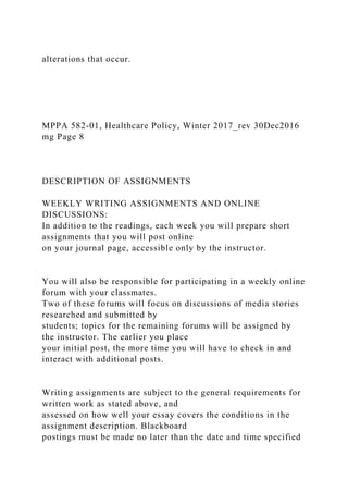 alterations that occur.
MPPA 582-01, Healthcare Policy, Winter 2017_rev 30Dec2016
mg Page 8
DESCRIPTION OF ASSIGNMENTS
WEEKLY WRITING ASSIGNMENTS AND ONLINE
DISCUSSIONS:
In addition to the readings, each week you will prepare short
assignments that you will post online
on your journal page, accessible only by the instructor.
You will also be responsible for participating in a weekly online
forum with your classmates.
Two of these forums will focus on discussions of media stories
researched and submitted by
students; topics for the remaining forums will be assigned by
the instructor. The earlier you place
your initial post, the more time you will have to check in and
interact with additional posts.
Writing assignments are subject to the general requirements for
written work as stated above, and
assessed on how well your essay covers the conditions in the
assignment description. Blackboard
postings must be made no later than the date and time specified
 