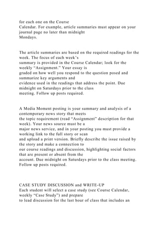 for each one on the Course
Calendar. For example, article summaries must appear on your
journal page no later than midnight
Mondays.
The article summaries are based on the required readings for the
week. The focus of each week’s
summary is provided in the Course Calendar; look for the
weekly “Assignment.” Your essay is
graded on how well you respond to the question posed and
summarize key arguments and
evidence used in the readings that address the point. Due
midnight on Saturdays prior to the class
meeting. Follow up posts required.
A Media Moment posting is your summary and analysis of a
contemporary news story that meets
the topic requirement (read “Assignment” description for that
week). Your news source must be a
major news service, and in your posting you must provide a
working link to the full story or scan
and upload a print version. Briefly describe the issue raised by
the story and make a connection to
our course readings and discussion, highlighting social factors
that are present or absent from the
account. Due midnight on Saturdays prior to the class meeting.
Follow up posts required.
CASE STUDY DISCUSSION and WRITE-UP
Each student will select a case study (see Course Calendar,
weekly “Case Study”) and prepare
to lead discussion for the last hour of class that includes an
 
