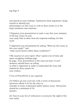mg Page 9
area based on your readings. Summarize main arguments, being
careful to identify key
policymakers on this issue as well as their claims as to the
major problems and solutions.
9 Organize your presentation in such a way that your summary
of the key issues in your
case study link to ideas from the required readings for that
week.
9 Approach your presentation by asking “What are the issues in
this case study?” and
“what social factors affect these conditions?”
9 Be succinct in your report: Don’t spend a lot of time and
space recapping readings page
by page. Your presentation to the class (at least 12 to15
minutes) should focus on telling
us what is important in order to understand the issue and
summarize those points for
your readers.
9 Use of PowerPoint is not required.
(5) Follow up your overview with a series of discussion
questions (about 4-5) for the class to
consider in terms of potential public policy issues. Discussion
should be a minimum of 20
minutes.
(6) Turn in your list of references to instructor the night of the
case study.
 