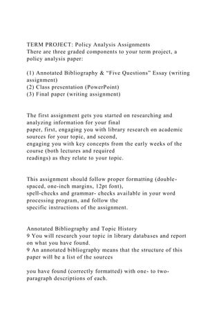 TERM PROJECT: Policy Analysis Assignments
There are three graded components to your term project, a
policy analysis paper:
(1) Annotated Bibliography & “Five Questions” Essay (writing
assignment)
(2) Class presentation (PowerPoint)
(3) Final paper (writing assignment)
The first assignment gets you started on researching and
analyzing information for your final
paper, first, engaging you with library research on academic
sources for your topic, and second,
engaging you with key concepts from the early weeks of the
course (both lectures and required
readings) as they relate to your topic.
This assignment should follow proper formatting (double-
spaced, one-inch margins, 12pt font),
spell-checks and grammar- checks available in your word
processing program, and follow the
specific instructions of the assignment.
Annotated Bibliography and Topic History
9 You will research your topic in library databases and report
on what you have found.
9 An annotated bibliography means that the structure of this
paper will be a list of the sources
you have found (correctly formatted) with one- to two-
paragraph descriptions of each.
 