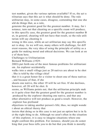 test number, given the various options available? If so, the act u
tilitarian says that this act is what should be done. The rule
utilitarian may, in some cases, disagree, contending that one sho
uld do things that, as a rule,
generate the greatest good for the greatest number. It may, for i
nstance, turn out that cheating on a specific exam will produce,
in this specific case, the greatest good for the greatest number B
ut, in general, cheating will not have that result, so the rule utili
tarian will say cheating is
wrong in this case, while an act utilitarian may say this specific
act is okay. As we will see, many others will challenge, for diff
erent reasons, the very idea of using the principle of utility as a
guide for making moral and ethical decisions. We can look at on
e of them here.
Challenges to Utilitarianism
Bernard Williams (1929–
2003) put forth one of the most famous problems for utilitariani
sm. An explorer accidentally
walks into a small village just as 20 natives are about to be shot
. She is told by the village chief
that it is a great honor for a visitor to shoot one of these natives
, and because of that, if she
shoots one native, the other 19 will be set free. If she declines,
however, all 20 will be shot. It
seems, as Williams points out, that the utilitarian principle mak
es it quite clear that the greatest good for the greatest number is
produced by the explorer shooting one native, and that any
other alternative will not produce as good a result. However, the
explorer has profound
objections to taking another person's life; thus, we might wonde
r about an ethical theory that
insists that doing so in this case is not just an option but is in fa
ct the right thing to do. Although we aren't often in the situation
of this explorer, it is easy to imagine situations where one
might confront this problem. For instance, should you do somet
hing that your boss tells you to do but that you think is morally
 