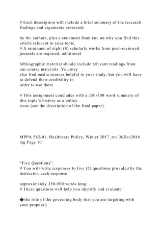 9 Each description will include a brief summary of the research
findings and arguments presented
by the authors, plus a statement from you on why you find this
article relevant to your topic.
9 A minimum of eight (8) scholarly works from peer-reviewed
journals are required; additional
bibliographic material should include relevant readings from
our course materials. You may
also find media sources helpful to your study, but you will have
to defend their credibility in
order to use them.
9 This assignment concludes with a 350-500 word summary of
this topic’s history as a policy
issue (see the description of the final paper).
MPPA 582-01, Healthcare Policy, Winter 2017_rev 30Dec2016
mg Page 10
“Five Questions”:
9 You will write responses to five (5) questions provided by the
instructor, each response
approximately 350-500 words long.
9 These questions will help you identify and evaluate:
� the role of the governing body that you are targeting with
your proposal;
 