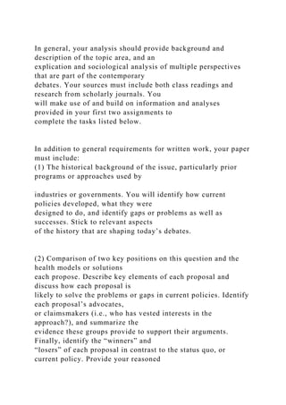 In general, your analysis should provide background and
description of the topic area, and an
explication and sociological analysis of multiple perspectives
that are part of the contemporary
debates. Your sources must include both class readings and
research from scholarly journals. You
will make use of and build on information and analyses
provided in your first two assignments to
complete the tasks listed below.
In addition to general requirements for written work, your paper
must include:
(1) The historical background of the issue, particularly prior
programs or approaches used by
industries or governments. You will identify how current
policies developed, what they were
designed to do, and identify gaps or problems as well as
successes. Stick to relevant aspects
of the history that are shaping today’s debates.
(2) Comparison of two key positions on this question and the
health models or solutions
each propose. Describe key elements of each proposal and
discuss how each proposal is
likely to solve the problems or gaps in current policies. Identify
each proposal’s advocates,
or claimsmakers (i.e., who has vested interests in the
approach?), and summarize the
evidence these groups provide to support their arguments.
Finally, identify the “winners” and
“losers” of each proposal in contrast to the status quo, or
current policy. Provide your reasoned
 