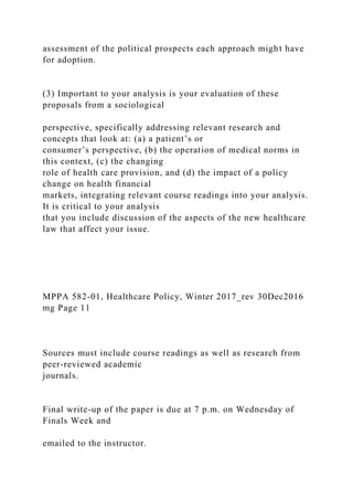assessment of the political prospects each approach might have
for adoption.
(3) Important to your analysis is your evaluation of these
proposals from a sociological
perspective, specifically addressing relevant research and
concepts that look at: (a) a patient’s or
consumer’s perspective, (b) the operation of medical norms in
this context, (c) the changing
role of health care provision, and (d) the impact of a policy
change on health financial
markets, integrating relevant course readings into your analysis.
It is critical to your analysis
that you include discussion of the aspects of the new healthcare
law that affect your issue.
MPPA 582-01, Healthcare Policy, Winter 2017_rev 30Dec2016
mg Page 11
Sources must include course readings as well as research from
peer-reviewed academic
journals.
Final write-up of the paper is due at 7 p.m. on Wednesday of
Finals Week and
emailed to the instructor.
 