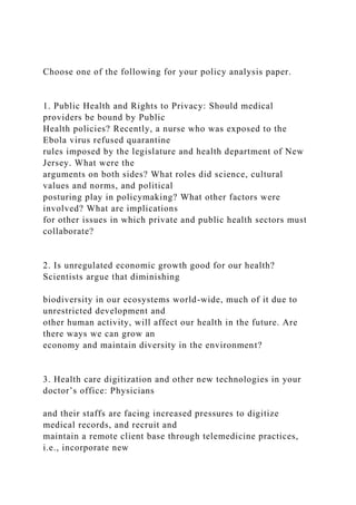 Choose one of the following for your policy analysis paper.
1. Public Health and Rights to Privacy: Should medical
providers be bound by Public
Health policies? Recently, a nurse who was exposed to the
Ebola virus refused quarantine
rules imposed by the legislature and health department of New
Jersey. What were the
arguments on both sides? What roles did science, cultural
values and norms, and political
posturing play in policymaking? What other factors were
involved? What are implications
for other issues in which private and public health sectors must
collaborate?
2. Is unregulated economic growth good for our health?
Scientists argue that diminishing
biodiversity in our ecosystems world-wide, much of it due to
unrestricted development and
other human activity, will affect our health in the future. Are
there ways we can grow an
economy and maintain diversity in the environment?
3. Health care digitization and other new technologies in your
doctor’s office: Physicians
and their staffs are facing increased pressures to digitize
medical records, and recruit and
maintain a remote client base through telemedicine practices,
i.e., incorporate new
 