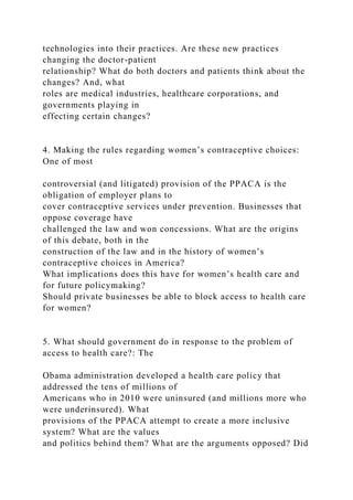 technologies into their practices. Are these new practices
changing the doctor-patient
relationship? What do both doctors and patients think about the
changes? And, what
roles are medical industries, healthcare corporations, and
governments playing in
effecting certain changes?
4. Making the rules regarding women’s contraceptive choices:
One of most
controversial (and litigated) provision of the PPACA is the
obligation of employer plans to
cover contraceptive services under prevention. Businesses that
oppose coverage have
challenged the law and won concessions. What are the origins
of this debate, both in the
construction of the law and in the history of women’s
contraceptive choices in America?
What implications does this have for women’s health care and
for future policymaking?
Should private businesses be able to block access to health care
for women?
5. What should government do in response to the problem of
access to health care?: The
Obama administration developed a health care policy that
addressed the tens of millions of
Americans who in 2010 were uninsured (and millions more who
were underinsured). What
provisions of the PPACA attempt to create a more inclusive
system? What are the values
and politics behind them? What are the arguments opposed? Did
 