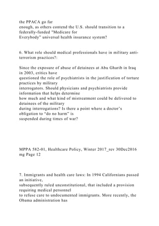 the PPACA go far
enough, as others contend the U.S. should transition to a
federally-funded "Medicare for
Everybody” universal health insurance system?
6. What role should medical professionals have in military anti-
terrorism practices?:
Since the exposure of abuse of detainees at Abu Gharib in Iraq
in 2003, critics have
questioned the role of psychiatrists in the justification of torture
practices by military
interrogators. Should physicians and psychiatrists provide
information that helps determine
how much and what kind of mistreatment could be delivered to
detainees of the military
during interrogations? Is there a point where a doctor’s
obligation to “do no harm” is
suspended during times of war?
MPPA 582-01, Healthcare Policy, Winter 2017_rev 30Dec2016
mg Page 12
7. Immigrants and health care laws: In 1994 Californians passed
an initiative,
subsequently ruled unconstitutional, that included a provision
requiring medical personnel
to refuse care to undocumented immigrants. More recently, the
Obama administration has
 