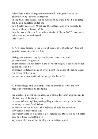 ruled that while young undocumented immigrants may be
allowed to be “lawfully present”
in the U.S. (for schooling or work), they would not be eligible
for health benefits under the
new health care law. What are the obligations of a society to
those within its borders? Is
health care different from other kinds of “benefits”? How have
other countries addressed
this issue?
8. Are there limits to the uses of medical technology?: Should
genetic screening be used in
hiring and contracting by employers, insurers, and
governments? Is genetic
enhancement an acceptable use of technology? These and other
questions can be
explored in determining at what point the costs of technologies
(in terms of harm to
persons or communities) outweigh the benefits.
9. Technology and doctor/patient interaction: How are new
medical technologies changing
the doctor- patient encounter, as well as doctors’ approaches to
clinical care? Is the use (or
overuse of testing) improving diagnostic accuracy, or is this
more myth than fact? What
evidence speaks to what the balance should be between
subjective observation and
laboratory data in a doctor’s deliberations? Does the new health
care law have something to
say about the use of technologies in patient care?
 