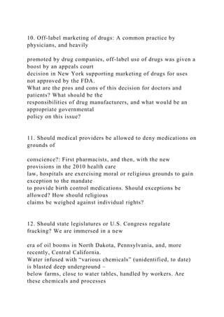 10. Off-label marketing of drugs: A common practice by
physicians, and heavily
promoted by drug companies, off-label use of drugs was given a
boost by an appeals court
decision in New York supporting marketing of drugs for uses
not approved by the FDA.
What are the pros and cons of this decision for doctors and
patients? What should be the
responsibilities of drug manufacturers, and what would be an
appropriate governmental
policy on this issue?
11. Should medical providers be allowed to deny medications on
grounds of
conscience?: First pharmacists, and then, with the new
provisions in the 2010 health care
law, hospitals are exercising moral or religious grounds to gain
exception to the mandate
to provide birth control medications. Should exceptions be
allowed? How should religious
claims be weighed against individual rights?
12. Should state legislatures or U.S. Congress regulate
fracking? We are immersed in a new
era of oil booms in North Dakota, Pennsylvania, and, more
recently, Central California.
Water infused with “various chemicals” (unidentified, to date)
is blasted deep underground –
below farms, close to water tables, handled by workers. Are
these chemicals and processes
 