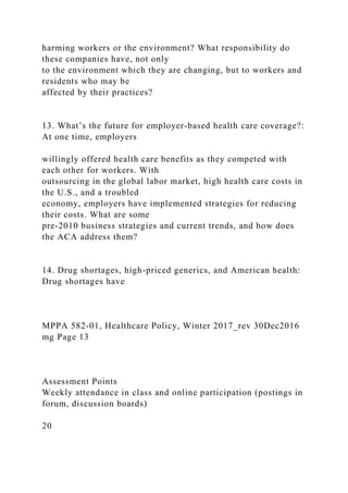 harming workers or the environment? What responsibility do
these companies have, not only
to the environment which they are changing, but to workers and
residents who may be
affected by their practices?
13. What’s the future for employer-based health care coverage?:
At one time, employers
willingly offered health care benefits as they competed with
each other for workers. With
outsourcing in the global labor market, high health care costs in
the U.S., and a troubled
economy, employers have implemented strategies for reducing
their costs. What are some
pre-2010 business strategies and current trends, and how does
the ACA address them?
14. Drug shortages, high-priced generics, and American health:
Drug shortages have
MPPA 582-01, Healthcare Policy, Winter 2017_rev 30Dec2016
mg Page 13
Assessment Points
Weekly attendance in class and online participation (postings in
forum, discussion boards)
20
 