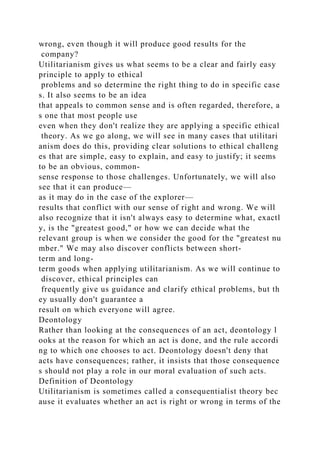 wrong, even though it will produce good results for the
company?
Utilitarianism gives us what seems to be a clear and fairly easy
principle to apply to ethical
problems and so determine the right thing to do in specific case
s. It also seems to be an idea
that appeals to common sense and is often regarded, therefore, a
s one that most people use
even when they don't realize they are applying a specific ethical
theory. As we go along, we will see in many cases that utilitari
anism does do this, providing clear solutions to ethical challeng
es that are simple, easy to explain, and easy to justify; it seems
to be an obvious, common-
sense response to those challenges. Unfortunately, we will also
see that it can produce—
as it may do in the case of the explorer—
results that conflict with our sense of right and wrong. We will
also recognize that it isn't always easy to determine what, exactl
y, is the "greatest good," or how we can decide what the
relevant group is when we consider the good for the "greatest nu
mber." We may also discover conflicts between short-
term and long-
term goods when applying utilitarianism. As we will continue to
discover, ethical principles can
frequently give us guidance and clarify ethical problems, but th
ey usually don't guarantee a
result on which everyone will agree.
Deontology
Rather than looking at the consequences of an act, deontology l
ooks at the reason for which an act is done, and the rule accordi
ng to which one chooses to act. Deontology doesn't deny that
acts have consequences; rather, it insists that those consequence
s should not play a role in our moral evaluation of such acts.
Definition of Deontology
Utilitarianism is sometimes called a consequentialist theory bec
ause it evaluates whether an act is right or wrong in terms of the
 