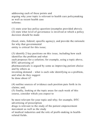 addressing each of these points and
arguing why your topic is relevant to health care policymaking
as well as recent health care
reforms:
(1) state your key policy question (examples provided above);
(2) state what level of governance is involved at which a policy
decision should be made
(local, state, federal; specific agency), and provide the rationale
for why that governmental
entity is critical for this issue;
(3) identify 2 key positions on this issue, including how each
identifies the problem and what
each proposes for a solution; for example, using a topic above,
DTC advertising of
pharmaceuticals is argued by some as improving patient choice
and by others as
inventing demand – what is each side identifying as a problem,
and what do they suggest
be done about it?
(4) outline sources of evidence each position puts forth in its
claims; and,
(5) finally, looking at the topic areas for each week of this
course, consider which you expect to
be most relevant for your topic and why; for example, DTC
advertising of prescription
drugs is relevant to the study of the patient empowerment
movement as well as the study
of medical industries and the role of profit-making in health-
related fields.
 
