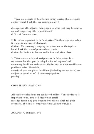 1. There are aspects of health care policymaking that are quite
controversial. I ask that we maintain a civil
dialogue on all subjects, being open to ideas that may be new to
us, and respecting others’ opinions if
different from our own.
2. It is also important to be “unitaskers” in the classroom when
it comes to our use of electronic
devices. To encourage keeping our attention on the topic at
hand, I ask that use of personal electronic
devices be limited to breaks and before and after class.
3. There are a variety of assignments in this course. It is
recommended that you develop habits to keep track of
upcoming deadlines and contact the instructor when conflicts or
problems arise. Materials
submitted past the given deadlines (including online posts) are
subject to penalties of 10 percentage points
per day.
COURSE EVALUATIONS:
All course evaluations are conducted online. Your feedback is
important to us. You will receive an email
message reminding you when the website is open for your
feedback. The link is: http://courseval.callutheran.edu
ACADEMIC INTEGRITY:
 