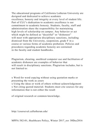 The educational programs of California Lutheran University are
designed and dedicated to achieve academic
excellence, honesty and integrity at every level of student life.
Part of CLU’s dedication to academic excellence is our
commitment to academic honesty. Students, faculty, staff and
administration share the responsibility for maintaining
high levels of scholarship on campus. Any behavior or act
which might be defined as “deceitful” or “dishonest”
will meet with appropriate disciplinary sanctions, including
dismissal from the University, suspension, grade F in a
course or various forms of academic probation. Policies and
procedures regarding academic honesty are contained
in the faculty and student handbooks.
Plagiarism, cheating, unethical computer use and facilitation of
academic dishonest are examples of behavior that
will result in disciplinary sanctions. Plagiarism includes, but is
not limited to:
x Word for word copying without using quotation marks or
presenting the work as yours
x Using the ideas or work of others without acknowledgement
x Not citing quoted material. Students must cite sources for any
information that is not either the result
of original research or common knowledge.
http://courseval.callutheran.edu/
MPPA 582-01, Healthcare Policy, Winter 2017_rev 30Dec2016
 