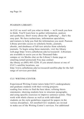 mg Page 16
PEARSON LIBRARY:
At CLU we won't tell you what to think — we'll teach you how
to think. You'll learn how to gather information, analyze
and synthesize. Don't worry about the "gathering"... that's the
easy part. We have technicians, information specialists,
and trainers to help you find the information you need. Pearson
Library provides access to scholarly books, journals,
ebooks, and databases of full text articles from scholarly
journals. To begin using these materials, visit the library
web page http://www.callutheran.edu/iss/research/. Librarians
are available to assist you at the Thousand Oaks
campus or via Meebo chat on the Library’s home page or
emailing [email protected] You may contact
the library at (805) 493-3250. If you attend classes at one of
CLU’s satellite locations, see
http://www.callutheran.edu/iss/research/satellite.php for the full
range of services provided.
CLU WRITING CENTER:
Experienced Writing Center tutors help CLU's undergraduate
and graduate students with their writing projects:
reading free writes to find the best ideas; refining thesis
statements; showing students how to structure paragraphs;
and using specific exercises to improve sentence syntax. They
work with whole classes as well as with individual
students on the style guidelines required for papers in the
various disciplines. All enrolled CLU students are invited
to make use of the Writing Center’s services. For additional
 