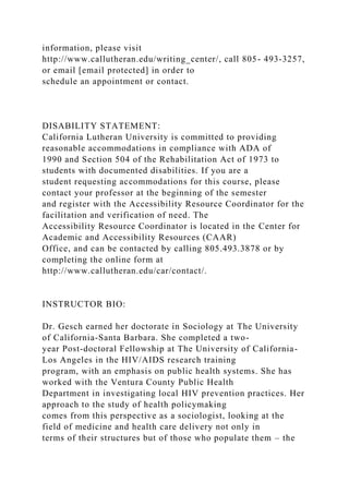 information, please visit
http://www.callutheran.edu/writing_center/, call 805- 493-3257,
or email [email protected] in order to
schedule an appointment or contact.
DISABILITY STATEMENT:
California Lutheran University is committed to providing
reasonable accommodations in compliance with ADA of
1990 and Section 504 of the Rehabilitation Act of 1973 to
students with documented disabilities. If you are a
student requesting accommodations for this course, please
contact your professor at the beginning of the semester
and register with the Accessibility Resource Coordinator for the
facilitation and verification of need. The
Accessibility Resource Coordinator is located in the Center for
Academic and Accessibility Resources (CAAR)
Office, and can be contacted by calling 805.493.3878 or by
completing the online form at
http://www.callutheran.edu/car/contact/.
INSTRUCTOR BIO:
Dr. Gesch earned her doctorate in Sociology at The University
of California-Santa Barbara. She completed a two-
year Post-doctoral Fellowship at The University of California-
Los Angeles in the HIV/AIDS research training
program, with an emphasis on public health systems. She has
worked with the Ventura County Public Health
Department in investigating local HIV prevention practices. Her
approach to the study of health policymaking
comes from this perspective as a sociologist, looking at the
field of medicine and health care delivery not only in
terms of their structures but of those who populate them – the
 