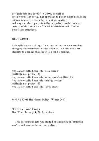 professionals and corporate CEOs, as well as
those whom they serve. Her approach to policymaking spans the
micro and macro – from the patient perspective
and ways in which patients influence policy, to the broader
context of the influence of social institutions and cultural
beliefs and practices.
DISCLAIMER:
This syllabus may change from time to time to accommodate
changing circumstances. Every effort will be made to alert
students to changes that occur in a timely manner.
http://www.callutheran.edu/iss/research/
mailto:[email protected]
http://www.callutheran.edu/iss/research/satellite.php
http://www.callutheran.edu/writing_center/
mailto:[email protected]
http://www.callutheran.edu/car/contact/
MPPA 582-01 Healthcare Policy Winter 2017
‘Five Questions’ Essays
Due Wed., January 4, 2017, in class
This assignment gets you started on analyzing information
you’ve gathered so far on your policy
 
