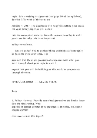 topic. It is a writing assignment (see page 10 of the syllabus),
due the fifth week of the term, on
January 4, 2017. The questions will help you outline your ideas
for your policy paper as well as tap
into the conceptual material from this course in order to make
your case for why this is an important
policy to evaluate.
While I expect you to explore these questions as thoroughly
as possible with your topic, it is
assumed that these are provisional responses with what you
have learned about your topic to date. I
expect that you will be building on this work as you proceed
through the term.
FIVE QUESTIONS - - SEVEN STEPS
Task
1. Policy History: Provide some background on the health issue
you are researching. What
aspects of earlier debates (key arguments, rhetoric, etc.) have
shaped current
controversies on this topic?
 