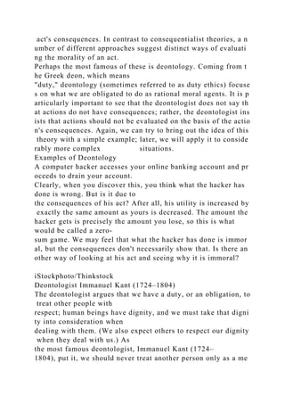 act's consequences. In contrast to consequentialist theories, a n
umber of different approaches suggest distinct ways of evaluati
ng the morality of an act.
Perhaps the most famous of these is deontology. Coming from t
he Greek deon, which means
"duty," deontology (sometimes referred to as duty ethics) focuse
s on what we are obligated to do as rational moral agents. It is p
articularly important to see that the deontologist does not say th
at actions do not have consequences; rather, the deontologist ins
ists that actions should not be evaluated on the basis of the actio
n's consequences. Again, we can try to bring out the idea of this
theory with a simple example; later, we will apply it to conside
rably more complex situations.
Examples of Deontology
A computer hacker accesses your online banking account and pr
oceeds to drain your account.
Clearly, when you discover this, you think what the hacker has
done is wrong. But is it due to
the consequences of his act? After all, his utility is increased by
exactly the same amount as yours is decreased. The amount the
hacker gets is precisely the amount you lose, so this is what
would be called a zero-
sum game. We may feel that what the hacker has done is immor
al, but the consequences don't necessarily show that. Is there an
other way of looking at his act and seeing why it is immoral?
iStockphoto/Thinkstock
Deontologist Immanuel Kant (1724–1804)
The deontologist argues that we have a duty, or an obligation, to
treat other people with
respect; human beings have dignity, and we must take that digni
ty into consideration when
dealing with them. (We also expect others to respect our dignity
when they deal with us.) As
the most famous deontologist, Immanuel Kant (1724–
1804), put it, we should never treat another person only as a me
 