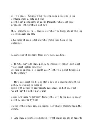 2. Two Sides: What are the two opposing positions in the
contemporary debate and who
are the key proponents of each? Describe what each side
proposes is the problem and how
they intend to solve it, then relate what you know about who the
claimsmakers are (the
advocates of each side) and what stake they have in the
outcomes.
Making use of concepts from our course readings:
3. In what ways do these policy positions reflect an individual
vs a social factors model of
disease or approach to health care? Is there a moral dimension
to the debate?
4. How do social conditions play a role in understanding these
policy positions? Is there an
issue with access to appropriate resources, and, if so, what
would they be in this particular
case? Are there “upstream” factors that divide the positions, or
are they ignored by both
sides? If the latter, give an example of what is missing from the
debate.
5. Are there disparities among different social groups in regards
 