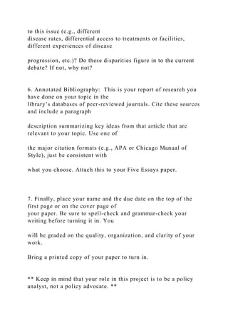 to this issue (e.g., different
disease rates, differential access to treatments or facilities,
different experiences of disease
progression, etc.)? Do these disparities figure in to the current
debate? If not, why not?
6. Annotated Bibliography: This is your report of research you
have done on your topic in the
library’s databases of peer-reviewed journals. Cite these sources
and include a paragraph
description summarizing key ideas from that article that are
relevant to your topic. Use one of
the major citation formats (e.g., APA or Chicago Manual of
Style), just be consistent with
what you choose. Attach this to your Five Essays paper.
7. Finally, place your name and the due date on the top of the
first page or on the cover page of
your paper. Be sure to spell-check and grammar-check your
writing before turning it in. You
will be graded on the quality, organization, and clarity of your
work.
Bring a printed copy of your paper to turn in.
** Keep in mind that your role in this project is to be a policy
analyst, not a policy advocate. **
 