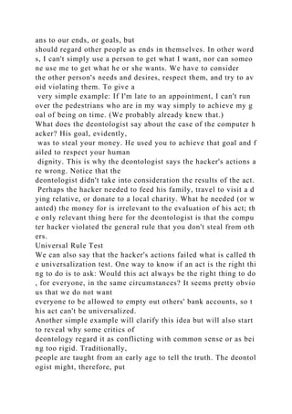 ans to our ends, or goals, but
should regard other people as ends in themselves. In other word
s, I can't simply use a person to get what I want, nor can someo
ne use me to get what he or she wants. We have to consider
the other person's needs and desires, respect them, and try to av
oid violating them. To give a
very simple example: If I'm late to an appointment, I can't run
over the pedestrians who are in my way simply to achieve my g
oal of being on time. (We probably already knew that.)
What does the deontologist say about the case of the computer h
acker? His goal, evidently,
was to steal your money. He used you to achieve that goal and f
ailed to respect your human
dignity. This is why the deontologist says the hacker's actions a
re wrong. Notice that the
deontologist didn't take into consideration the results of the act.
Perhaps the hacker needed to feed his family, travel to visit a d
ying relative, or donate to a local charity. What he needed (or w
anted) the money for is irrelevant to the evaluation of his act; th
e only relevant thing here for the deontologist is that the compu
ter hacker violated the general rule that you don't steal from oth
ers.
Universal Rule Test
We can also say that the hacker's actions failed what is called th
e universalization test. One way to know if an act is the right thi
ng to do is to ask: Would this act always be the right thing to do
, for everyone, in the same circumstances? It seems pretty obvio
us that we do not want
everyone to be allowed to empty out others' bank accounts, so t
his act can't be universalized.
Another simple example will clarify this idea but will also start
to reveal why some critics of
deontology regard it as conflicting with common sense or as bei
ng too rigid. Traditionally,
people are taught from an early age to tell the truth. The deontol
ogist might, therefore, put
 