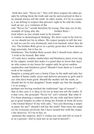 forth this rule: "Never lie." This will show respect for other pe
ople by telling them the truth and can be universalized in that o
ne should always tell the truth. In other words, if I lie to a perso
n, I am failing to respect that person's right to be told the truth;
such an act, as a violation of the
rule "Never lie," would therefore be wrong. One may see in the
example of lying why the Golden Rule—
treat others as you would want to be treated—
is similar to deontological thinking. We don't want to be lied to,
so we should not lie to others. We expect people to tell the trut
h, and we can be very dismayed, and even harmed, when they do
not. The Golden Rule gives us a pretty good idea of how deonto
logy proceeds, but it has its
limitations. The Golden Rule asserts that I should treat others as
I wish to be treated. But what
if I only have sardine sandwiches and blueberry juice every nig
ht for supper; would that make it a good idea to insist that anyo
ne who comes to my house for supper only be given sardine
sandwiches and blueberry juice? Should I treat them as I would
wish to be treated?
Imagine a young girl sees a Santa Claus in the mall and asks her
mother if Santa really exists and delivers presents to girls and b
oys who have been good. Should the mother tell the truth, or
should she lie to her daughter? Some might say that the daughte
r is so young—
perhaps not having reached the traditional "age of reason"—
that in this case it is okay to lie (or at least not tell the truth). O
n that view, the principle "Never lie" isn't violated. But what if
I've been planning a surprise party for my wife and have had to
go to great lengths in order to bring her friends in from all acros
s the United States? If my wife asks, "Are you throwing a surpri
se party for me?" should I tell her the truth? That ruins the surpr
ise for everyone involved, but I have treated her with the respec
t she deserves. If I lie to her, to
maintain the surprise, don't I violate our rule and fail to treat h
er as a person—fail to treat her as an end-in-herself—
 