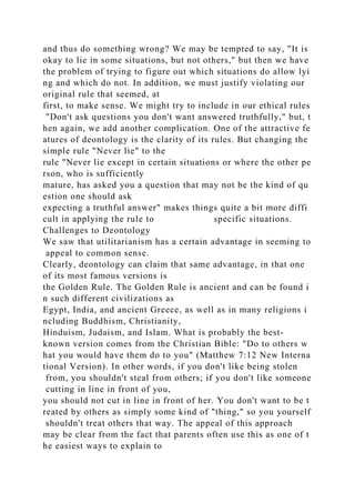 and thus do something wrong? We may be tempted to say, "It is
okay to lie in some situations, but not others," but then we have
the problem of trying to figure out which situations do allow lyi
ng and which do not. In addition, we must justify violating our
original rule that seemed, at
first, to make sense. We might try to include in our ethical rules
"Don't ask questions you don't want answered truthfully," but, t
hen again, we add another complication. One of the attractive fe
atures of deontology is the clarity of its rules. But changing the
simple rule "Never lie" to the
rule "Never lie except in certain situations or where the other pe
rson, who is sufficiently
mature, has asked you a question that may not be the kind of qu
estion one should ask
expecting a truthful answer" makes things quite a bit more diffi
cult in applying the rule to specific situations.
Challenges to Deontology
We saw that utilitarianism has a certain advantage in seeming to
appeal to common sense.
Clearly, deontology can claim that same advantage, in that one
of its most famous versions is
the Golden Rule. The Golden Rule is ancient and can be found i
n such different civilizations as
Egypt, India, and ancient Greece, as well as in many religions i
ncluding Buddhism, Christianity,
Hinduism, Judaism, and Islam. What is probably the best-
known version comes from the Christian Bible: "Do to others w
hat you would have them do to you" (Matthew 7:12 New Interna
tional Version). In other words, if you don't like being stolen
from, you shouldn't steal from others; if you don't like someone
cutting in line in front of you,
you should not cut in line in front of her. You don't want to be t
reated by others as simply some kind of "thing," so you yourself
shouldn't treat others that way. The appeal of this approach
may be clear from the fact that parents often use this as one of t
he easiest ways to explain to
 