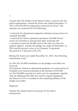 1.
Assume that The Sandy Creek Nature Center, a private not-for-
profit organization, started the fiscal year ending December 31,
2015 with $59,380 in temporarily restricted net assets. The
amounts are restricted for the following:
• restricted for educational programs relating to preservation of
wetlands $16,000.
• restricted for future equipment purchases $18,000 (Fixed
assets are recorded as unrestricted when acquired) and
• a promise to provide $5,000 each of the next six years for
general support. Assume the pledge was made on December 31,
2014 and the present value of six (January 1) payments
discounted at 5 percent is $25,378.
During the fiscal year ended December 31, 2015, the following
transactions occur:
(a) The first $5,000 installment on the pledge receivable was
received.
(b) Expenses related to educational programs on conservation of
wetlands were incurred and paid in the amount of $19,900.
(c) The $18,000 received in a prior year for equipment, together
with an additional $25,500 was used to acquire equipment.
(d) Interest of 5% is recorded on the remaining balance of the
pledge receivable.
Required:
Prepare the journal entries necessary for the above
transactions:
 
