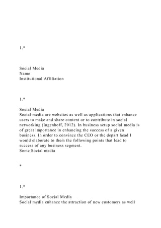 1.*
Social Media
Name
Institutional Affiliation
1.*
Social Media
Social media are websites as well as applications that enhance
users to make and share content or to contribute in social
networking (Ingenhoff, 2012). In business setup social media is
of great importance in enhancing the success of a given
business. In order to convince the CEO or the depart head I
would elaborate to them the following points that lead to
success of any business segment.
Some Social media
*
1.*
Importance of Social Media
Social media enhance the attraction of new customers as well
 