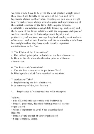 workers would have to be given the next greatest weight since
they contribute directly to the value of the firm and have
legitimate claims on that value. Deciding on how much weight
to give each group's claims would require and understanding of
the capital structure of the firm (debt--equity balance,
availability and relative cost of debt financing, and so on) and
the history of the firm's relations with the employees (degree of
worker contribution to finished product, loyalty and
productivity of workers, average length of employment and rate
of turnover, and so on). Families and the community would have
less weight unless they have made equally important
contributions to the firm.
5. The Ethics of the Alternatives?
a. Use ethical principles to decide on the best alternative.
b. How to decide when the theories point to different
alternatives.
6. The Practical Constraints?
a. Can the best alternative be put into effect?
b. Distinguish ethical from practical constraints.
7. Actions to Take?
a. Implementing the best alternative.
b. A summary of the justification
8. Importance of values-reasons with examples
Values:
· Beliefs, concepts you considered worthwhile
· Impact, priorities, decision-making process in your
organization
· What’s important to you? Your organization?
Reason:
· Impact every aspect of your organization
· Shape company vision
 