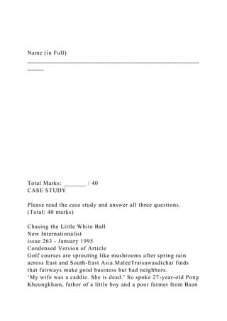Name (in Full)
_____________________________________________________
_____
Total Marks: _______ / 40
CASE STUDY
Please read the case study and answer all three questions.
(Total: 40 marks)
Chasing the Little White Ball
New Internationalist
issue 263 - January 1995
Condensed Version of Article
Golf courses are sprouting like mushrooms after spring rain
across East and South-East Asia.MaleeTraisawasdichai finds
that fairways make good business but bad neighbors.
‘My wife was a caddie. She is dead.’ So spoke 27-year-old Pong
Kheungkham, father of a little boy and a poor farmer from Baan
 