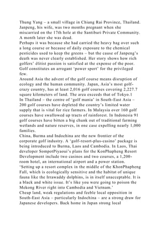 Thung Yang – a small village in Chiang Rai Province, Thailand.
Janpeng, his wife, was two months pregnant when she
miscarried on the 17th hole at the Santiburi Private Community.
A month later she was dead.
Perhaps it was because she had carried the heavy bag over such
a long course or because of daily exposure to the chemical
pesticides used to keep the greens – but the cause of Janpeng’s
death was never clearly established. Her story shows how rich
golfers’ élitist passion is satisfied at the expense of the poor.
Golf constitutes an arrogant ‘power sport’ for the privileged
few.
Around Asia the advent of the golf course means disruption of
ecology and the human community. Japan, Asia’s most golf-
crazy country, has at least 2,016 golf courses covering 2,227.7
square kilometers of land. The area exceeds that of Tokyo.1
In Thailand – the centre of ‘golf mania’ in South-East Asia –
200 golf courses have depleted the country’s limited water
supply that is vital for rice farmers. In Malaysia over 160 golf
courses have swallowed up tracts of rainforest. In Indonesia 91
golf courses have bitten a big chunk out of traditional farming
wetlands and nature reserves, in one case expelling nearly 1,000
families.
China, Burma and Indochina are the new frontier of the
corporate golf industry. A ‘golf-resort-plus-casino’ package is
being introduced to Burma, Laos and Cambodia. In Laos, Thai
developer SompotPiyaoui’s plans for the KonPhapheng Resort
Development include two casinos and two courses, a 1,200-
room hotel, an international airport and a power station.
‘Setting up a resort complex in the middle of the KhonPhapheng
Fall, which is ecologically sensitive and the habitat of unique
fauna like the Irrawaddy dolphins, is in itself unacceptable. It is
a black and white issue. It’s like you were going to poison the
Mekong River right into Cambodia and Vietnam.’
Cheap land, weak regulations and feeble local opposition in
South-East Asia – particularly Indochina – are a strong draw for
Japanese developers. Back home in Japan strong local
 