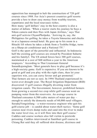 opposition has managed to halt the construction of 720 golf
courses since 1988. For Asia’s poorest countries golf resorts
provide a lure to draw easy money from wealthy tourists,
expatriates and the local nouveaux riches.
How many ‘golf dollars’ stay in the host country is also a
matter of debate. ‘When a tourist starts his journey he buys a
Nikon camera and then flies with Japan Airlines,’ says Thai
anti-golf activist ChyantPholpoke. ‘Arriving in, say, the
Philippines for golfing, he takes a Toyota limousine and checks
in at a Japanese-owned hotel. He goes up to his room in a
Hitachi lift where he takes a drink from a Toshiba fridge, turns
on a Sharp air conditioner and a National TV.’
Golf is the sport of the powerful and influential. In Indonesia
half the existing golf courses are owned by President Suharto
and his family3. The US armed forces have 300 golf courses,
maintained at a cost of $60 million a year to the American
taxpayers.’ According to Thai Lieutenant General
SananKajornglam: ‘Most generals have to play golf because it’s
a high-society game. Golf is expensive. If you are known to be
good at golf and you play with the right clans, then let your
superiors win, you can curry favour and get promoted.’
Thai farmers are not so sure. In 1994 Thailand experienced its
worst-ever drought year. The Royal Irrigation Department (RID)
discovered 13 golf courses illegally diverting water from
irrigation canals. The Government, however, prohibited farmers
from growing a second rice crop while golf courses went on
pumping water from the reservoirs. An average course in
Thailand consumes 6,500 cubic meters of water per day –
enough to satisfy the domestic needs of 60,000 rural villagers.
SuradejVongsinlang – a water-resource engineer who quit his
golf-course job – is candid about water-theft tactics: ‘Some golf
courses near rivers dump rocks and sand into the river to make
the water level rise, so it will flow into their golf course.’
Caddies and course workers also fall victim to pesticide
poisoning. Caddies interviewed at Santiburi golf course in
Chiang Rai said they all suffered skin disease, dizziness and
 