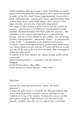 kidney problems after just a year’s work. Dead birds are found
almost every morning after greenkeepers have sprayed pesticide
at night. In the US a Golf Course Superintendent Association’s
study confirmed that: ‘Among golf-course superintendents there
is more lung cancer, more brain cancer, more cancers of the
large intestine and prostate. Especially lung cancer.’
The image of Thai women is often used to sell the country to
tourists – golf tourism is no different. One promotion leaflet
entitled ‘Thailand Paradise Golf Plus’ pulls few punches: ‘The
splendour of the courses and club houses is unrivalled in
Europe. And the service offered by the caddies, who are young,
friendly, knowledgeable – and usually female – is unparalleled
in the world.’ A receptionist at the Santiburi golf course
revealed: ‘I have been approached by golfers many times to go
out. Once a Malaysian pro told me if I went with him he would
give me all the money he won from the game. But I managed to
refuse his offer gently.’
It remains to be seen whether the ‘nature-loving’ golfer can be
convinced.
MaleeTraisawasdichai is a journalist with the Nation in
Bangkok.
1GAG’M Newsletter, May 1994.
23Far Eastern Economic Review, 5 May 1994.
Questions
Answer all of the questions below. (Total: 40 marks)
Question 1
Assume the golf course is owned by the Thai government and
was created to promote economic success and improve the
standard of living in the country. Evaluate the success of this
golf course using the Triple Bottom Line. Be sure to use
specific examples from the case to support your evaluation.
 