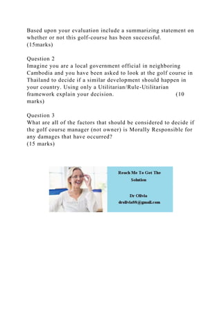 Based upon your evaluation include a summarizing statement on
whether or not this golf-course has been successful.
(15marks)
Question 2
Imagine you are a local government official in neighboring
Cambodia and you have been asked to look at the golf course in
Thailand to decide if a similar development should happen in
your country. Using only a Utilitarian/Rule-Utilitarian
framework explain your decision. (10
marks)
Question 3
What are all of the factors that should be considered to decide if
the golf course manager (not owner) is Morally Responsible for
any damages that have occurred?
(15 marks)
 