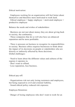 Ethical motivation:
· Employees working for an organization will feel better about
themselves and therefore more motivated to work hard.
· Ethical employee = happy employee = motivated employee =
productive employee
Balance the needs and wishes of stakeholders:
· Business are not just about money they are about giving back
to society, the community.
· Those companies that do so will also have an enhanced
reputation and be more profitable.
· There is pressure on business to recognize its responsibilities
to society. Business ethics requires businesses to think about
the impact of its decisions on people or stakeholders who are
directly or indirectly affected by those decisions.
Global challenges:
· Need to learn about the different values and cultures of the
regions it operates in.
· Don’t want to offend.
· Lose reputation, lose business.
Ethical pay-off:
· Organizations risk not only losing customers and employees,
but being exposed to civil and criminal liability.
· Sound ethical policy reduced risk exposure.
Employee Retention:
· Danger of losing employees who don’t want to work for an
 