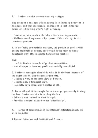 3. Business ethics are unnecessary – Argue
The point of a business ethics course is to improve behavior in
business, and that an essential ingredient in that improved
behavior is knowing what's right or wrong.
· Business ethics deals with values, facts, and arguments.
· Well-reasoned arguments, by reason of their clarity, invite
counterarguments.
1. In perfectly competitive markets, the pursuit of profits will
ensure members of society are served in the most socially-
beneficial way. (the invisible hand of the market)
But:
· Hard to find an example of perfect competition.
· Not all steps to increase profit are socially-beneficial.
2. Business managers should do what is in the best interests of
the organization. (loyal agent argument).
· Usually a very short-term view of benefit.
· Usually only a financial view.
· Basically says ethics don’t matter at all.
3. To be ethical, it is enough for business people merely to obey
the law. Business ethics is to obey the law.
· Ethics is not limited to what is legal.
· Provides a useful excuse to act “unethically”.
4. Forms of discrimination-Intentional/Institutional aspects
with examples
4 Forms: Intention and Institutional Aspects
 