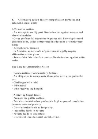 5. Affirmative action-Justify compensation purposes and
achieving social goals
Affirmative Action:
· An attempt to rectify past discrimination against women and
visual minorities
· Gives preferential treatment to groups that have experienced
discrimination, under-represented in education or employment
fields
· Recruit, hire, promote
· In America, some levels of government legally require
affirmative action plans
· Some claim this is in fact reverse discrimination against white
males.
The Case for Affirmative Action
· Compensation (Compensatory Justice)
· An obligation to compensate those who were wronged in the
past.
· Challenges with this?
· Who pays?
· Who receives the benefit?
· Achieving Social Goals
· Promote the public welfare
· Past discrimination has produced a high degree of correlation
between race and poverty
· Discrimination leads to inequality
· Inequality leads to poverty
· Poverty leads to discontent
· Discontent leads to social unrest, crime.
 