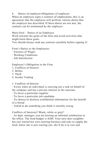 6. Duties of employer/obligations of employee
When an employee signs a contract of employment, this is an
agreement that the employee will perform various duties that
the employer has described. If these duties are not met, the
contract can be terminated by the employer.
Main Goal – Duties of an Employee
Work towards the goals of the firm and avoid activities that
might harm those goals
You should always read any contract carefully before signing it!
Firm’s Duties to the Employees:
· Fairness of Wages
· Working Conditions
· Job Satisfaction
Employee’s Obligation to the Firm
1. Conflicts of Interest
2. Bribes
3. Theft
4. Insider Trading
1. Conflicts of Interest
· Exists when an individual is carrying out a task on behalf of
the company and has a private interest in the outcome.
· To favor a particular supplier
· To favor a particular job candidate
· To choose to disclose confidential information for the benefit
of a friend
· Asked to do something you think is morally wrong
Conflicts of Interests? Black, white or grey?
· As dept. manager, you are hosting an informal celebration in
the office. The food budget is $200. Your next door neighbor
has just started her own catering business and asks to supply the
food. Since she is just starting out, she’ll do it at cost and
 