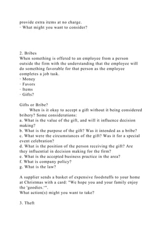 provide extra items at no charge.
· What might you want to consider?
2. Bribes
When something is offered to an employee from a person
outside the firm with the understanding that the employee will
do something favorable for that person as the employee
completes a job task.
· Money
· Favors
· Items
· Gifts?
Gifts or Bribe?
When is it okay to accept a gift without it being considered
bribery? Some considerations:
a. What is the value of the gift, and will it influence decision
making?
b. What is the purpose of the gift? Was it intended as a bribe?
c. What were the circumstances of the gift? Was it for a special
event celebration?
d. What is the position of the person receiving the gift? Are
they influential in decision making for the firm?
e. What is the accepted business practice in the area?
f. What is company policy?
g. What is the law?
A supplier sends a basket of expensive foodstuffs to your home
at Christmas with a card: "We hope you and your family enjoy
the 'goodies.‘".
What action(s) might you want to take?
3. Theft
 